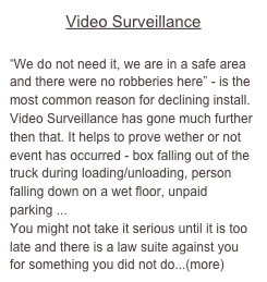 Video Surveillance

“We do not need it, we are in a safe area and there were no robberies here” - is the most common reason for declining install. 
Video Surveillance has gone much further then that. It helps to prove wether or not event has occurred - box falling out of the truck during loading/unloading, person falling down on a wet floor, unpaid parking ...
You might not take it serious until it is too late and there is a law suite against you for something you did not do...(more)